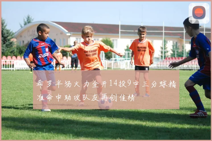 希罗半场火力全开14投9中三分球精准命中助攻队友再创佳绩