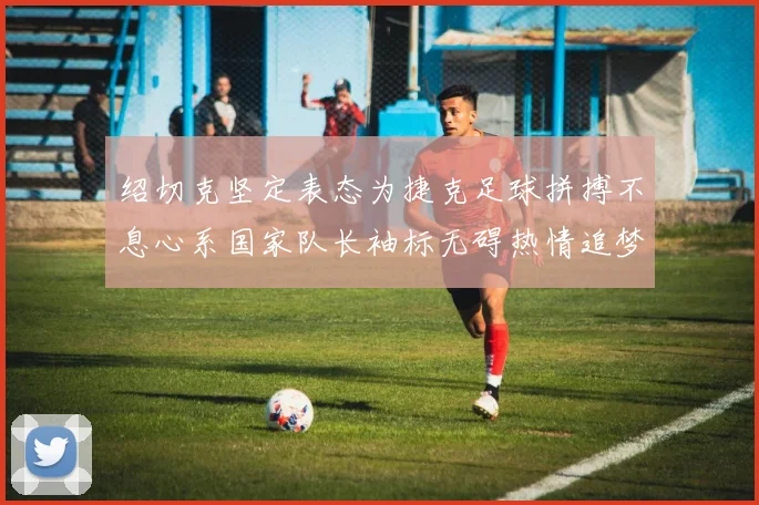 绍切克坚定表态为捷克足球拼搏不息心系国家队长袖标无碍热情追梦