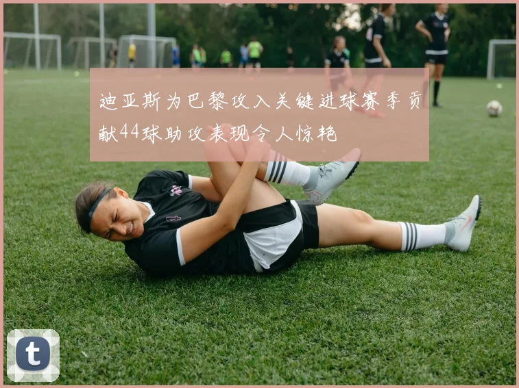迪亚斯为巴黎攻入关键进球赛季贡献44球助攻表现令人惊艳