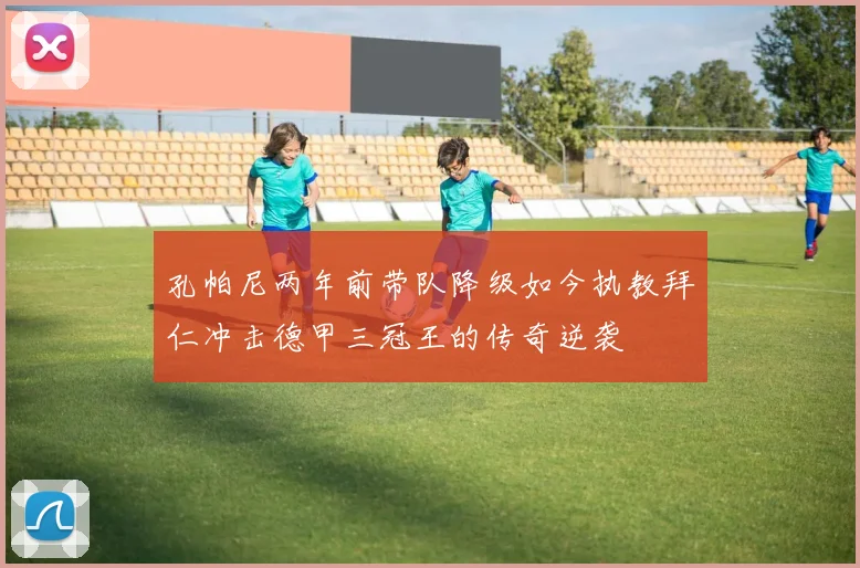孔帕尼两年前带队降级如今执教拜仁冲击德甲三冠王的传奇逆袭