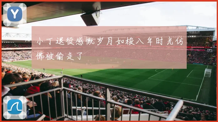 小丁退役感慨岁月如梭八年时光仿佛被偷走了