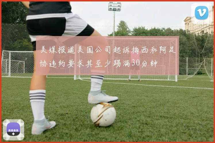 美媒报道美国公司起诉梅西和阿足协违约要求其至少踢满30分钟