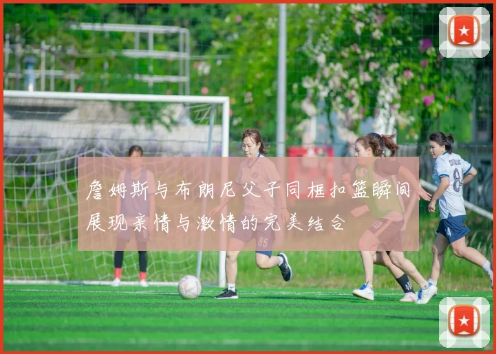 詹姆斯与布朗尼父子同框扣篮瞬间展现亲情与激情的完美结合