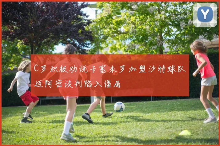 C罗积极劝说卡塞米罗加盟沙特球队迈阿密谈判陷入僵局